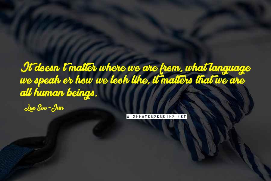 Lee Soo-Jun Quotes: It doesn't matter where we are from, what language we speak or how we look like, it matters that we are all human beings.