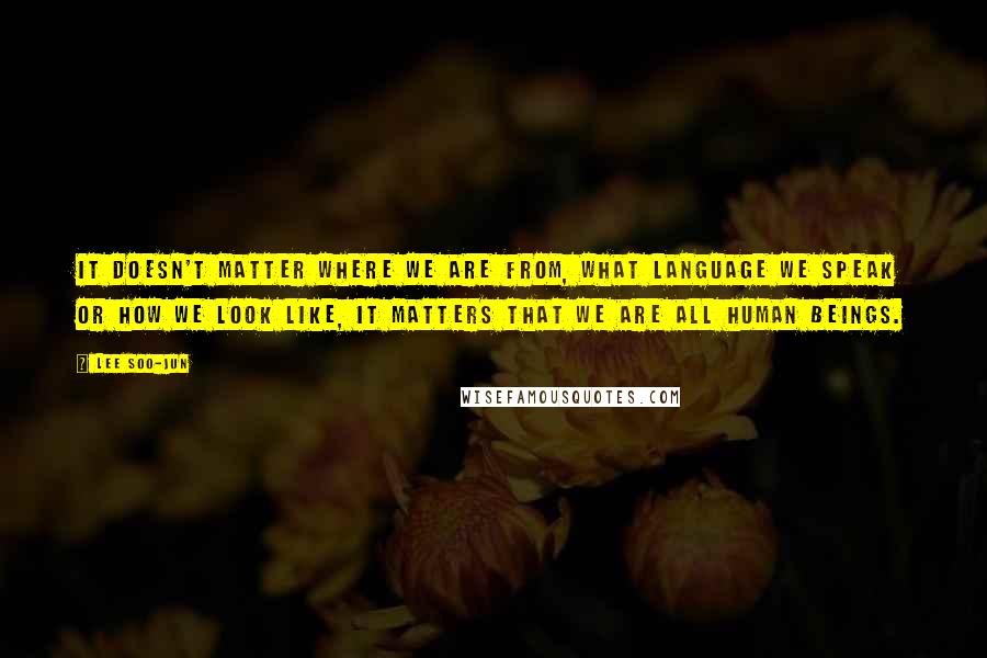 Lee Soo-Jun Quotes: It doesn't matter where we are from, what language we speak or how we look like, it matters that we are all human beings.