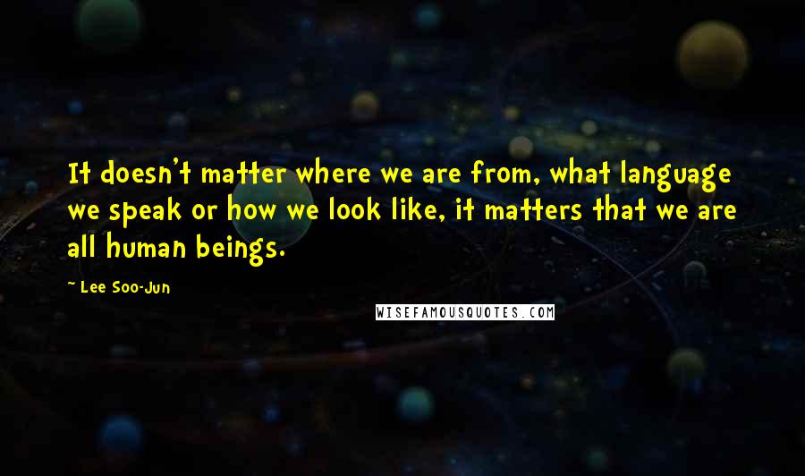 Lee Soo-Jun Quotes: It doesn't matter where we are from, what language we speak or how we look like, it matters that we are all human beings.