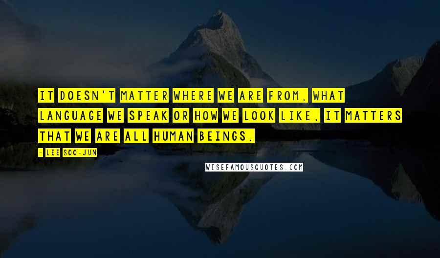Lee Soo-Jun Quotes: It doesn't matter where we are from, what language we speak or how we look like, it matters that we are all human beings.