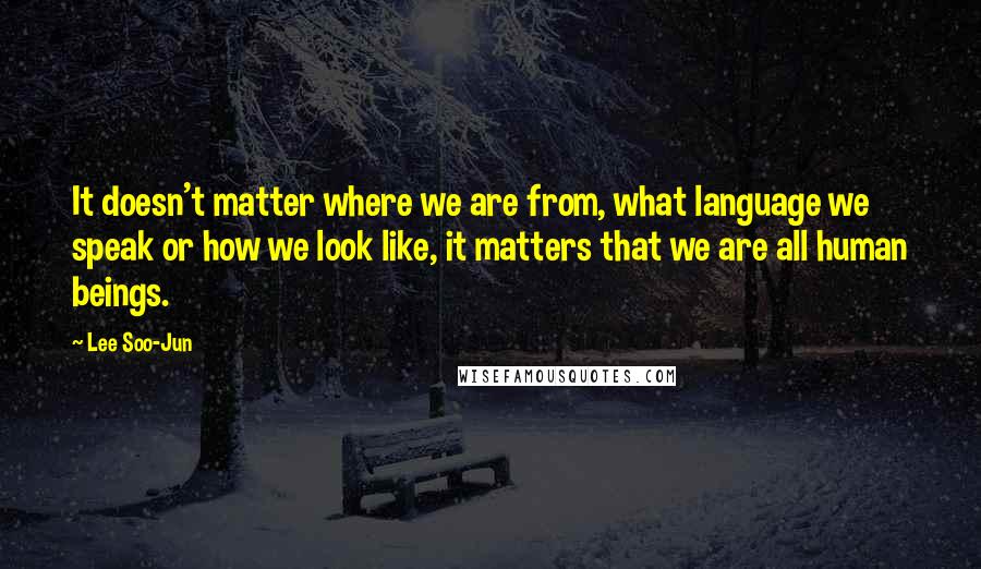 Lee Soo-Jun Quotes: It doesn't matter where we are from, what language we speak or how we look like, it matters that we are all human beings.