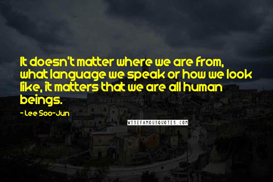 Lee Soo-Jun Quotes: It doesn't matter where we are from, what language we speak or how we look like, it matters that we are all human beings.