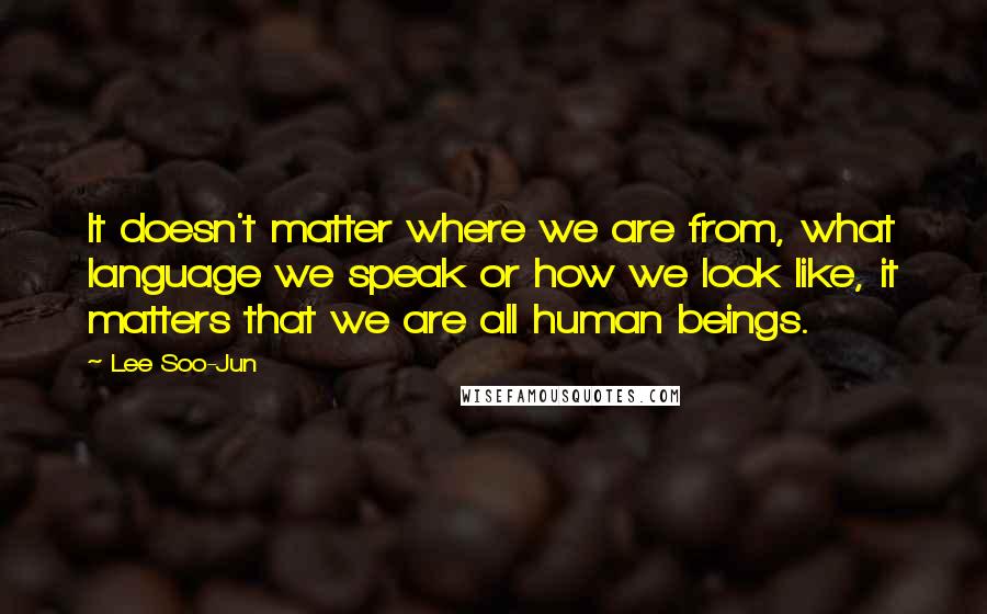 Lee Soo-Jun Quotes: It doesn't matter where we are from, what language we speak or how we look like, it matters that we are all human beings.