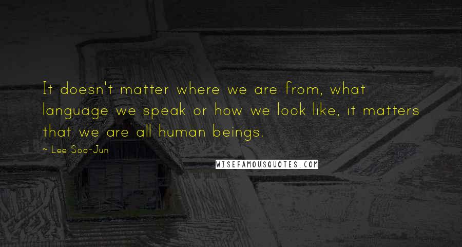 Lee Soo-Jun Quotes: It doesn't matter where we are from, what language we speak or how we look like, it matters that we are all human beings.