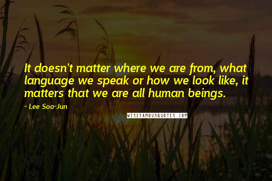 Lee Soo-Jun Quotes: It doesn't matter where we are from, what language we speak or how we look like, it matters that we are all human beings.