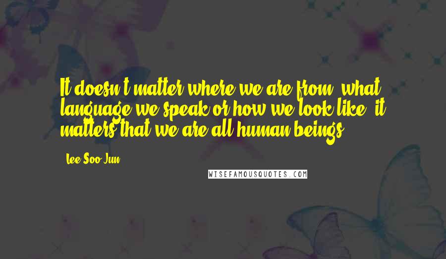 Lee Soo-Jun Quotes: It doesn't matter where we are from, what language we speak or how we look like, it matters that we are all human beings.