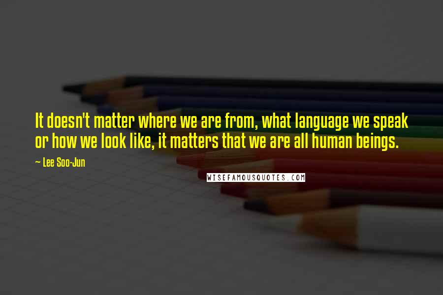 Lee Soo-Jun Quotes: It doesn't matter where we are from, what language we speak or how we look like, it matters that we are all human beings.