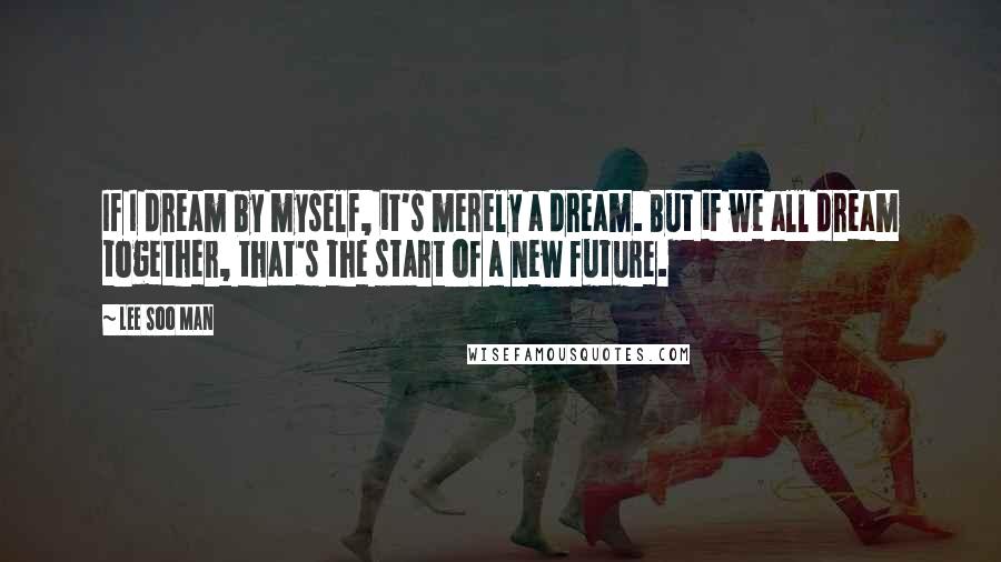 Lee Soo Man Quotes: If I dream by myself, it's merely a dream. But if we all dream together, that's the start of a new future.