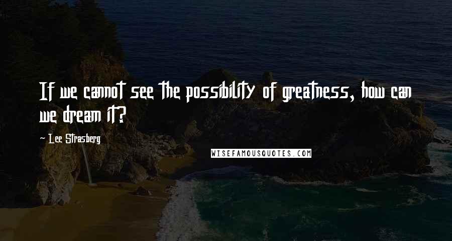 Lee Strasberg Quotes: If we cannot see the possibility of greatness, how can we dream it?