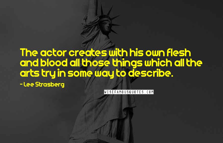 Lee Strasberg Quotes: The actor creates with his own flesh and blood all those things which all the arts try in some way to describe.