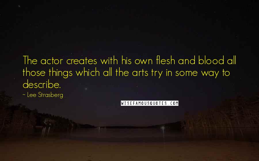 Lee Strasberg Quotes: The actor creates with his own flesh and blood all those things which all the arts try in some way to describe.