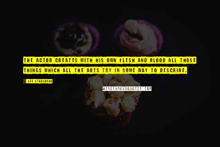 Lee Strasberg Quotes: The actor creates with his own flesh and blood all those things which all the arts try in some way to describe.