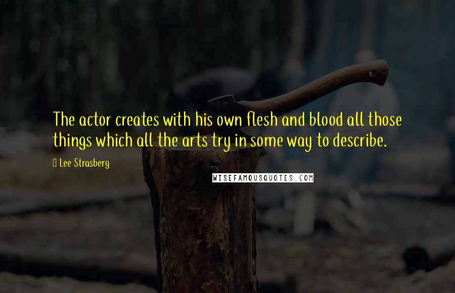 Lee Strasberg Quotes: The actor creates with his own flesh and blood all those things which all the arts try in some way to describe.