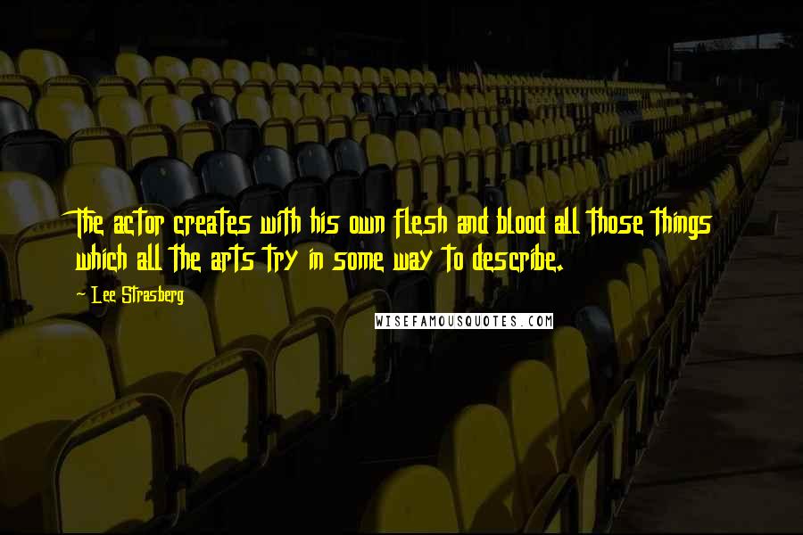 Lee Strasberg Quotes: The actor creates with his own flesh and blood all those things which all the arts try in some way to describe.