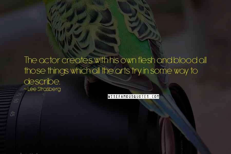 Lee Strasberg Quotes: The actor creates with his own flesh and blood all those things which all the arts try in some way to describe.