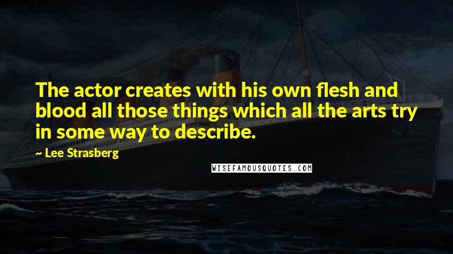 Lee Strasberg Quotes: The actor creates with his own flesh and blood all those things which all the arts try in some way to describe.