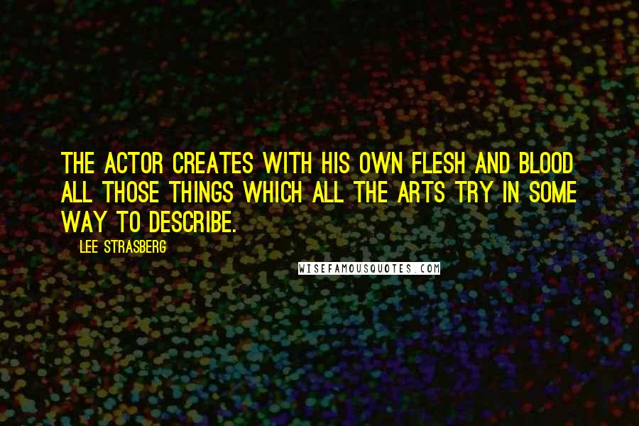 Lee Strasberg Quotes: The actor creates with his own flesh and blood all those things which all the arts try in some way to describe.