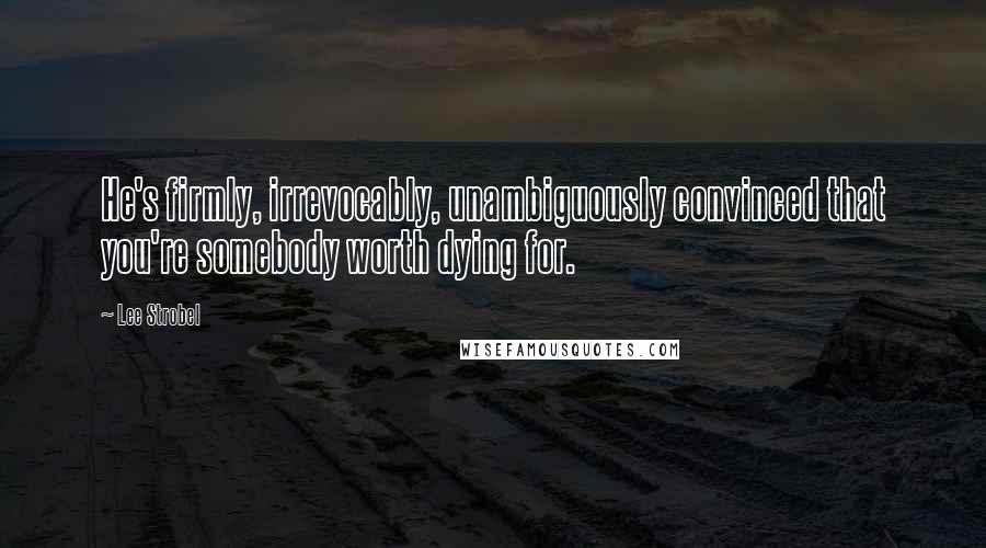 Lee Strobel Quotes: He's firmly, irrevocably, unambiguously convinced that you're somebody worth dying for.