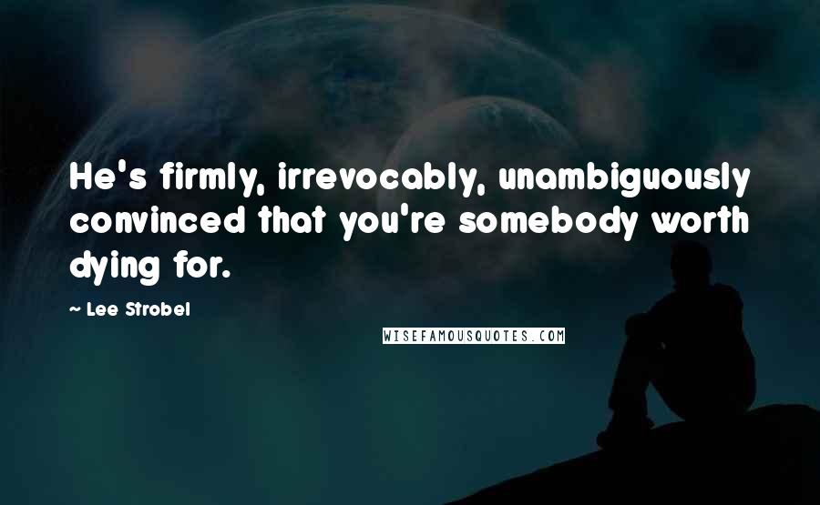 Lee Strobel Quotes: He's firmly, irrevocably, unambiguously convinced that you're somebody worth dying for.