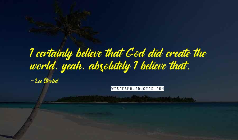 Lee Strobel Quotes: I certainly believe that God did create the world, yeah, absolutely I believe that.