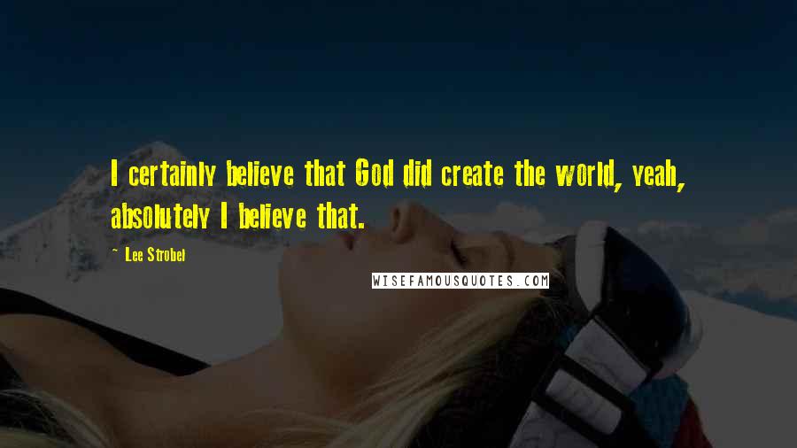 Lee Strobel Quotes: I certainly believe that God did create the world, yeah, absolutely I believe that.