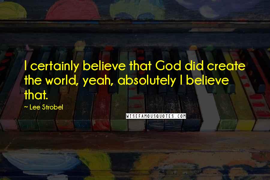 Lee Strobel Quotes: I certainly believe that God did create the world, yeah, absolutely I believe that.