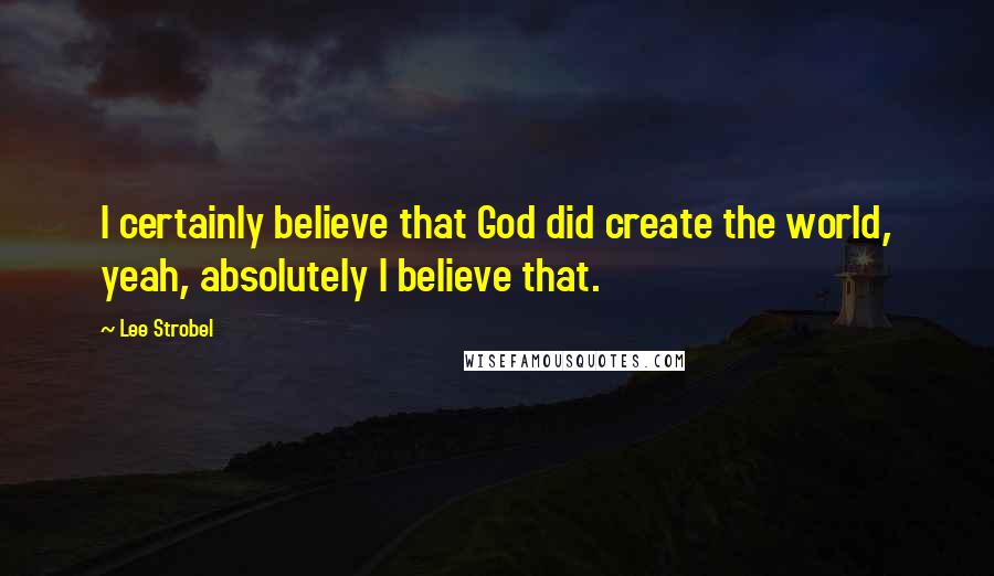 Lee Strobel Quotes: I certainly believe that God did create the world, yeah, absolutely I believe that.