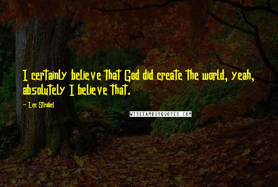 Lee Strobel Quotes: I certainly believe that God did create the world, yeah, absolutely I believe that.