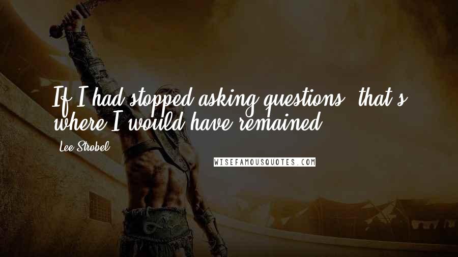 Lee Strobel Quotes: If I had stopped asking questions, that's where I would have remained.