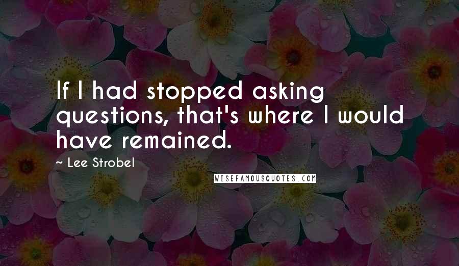 Lee Strobel Quotes: If I had stopped asking questions, that's where I would have remained.