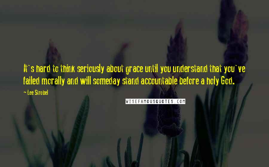 Lee Strobel Quotes: It's hard to think seriously about grace until you understand that you've failed morally and will someday stand accountable before a holy God.