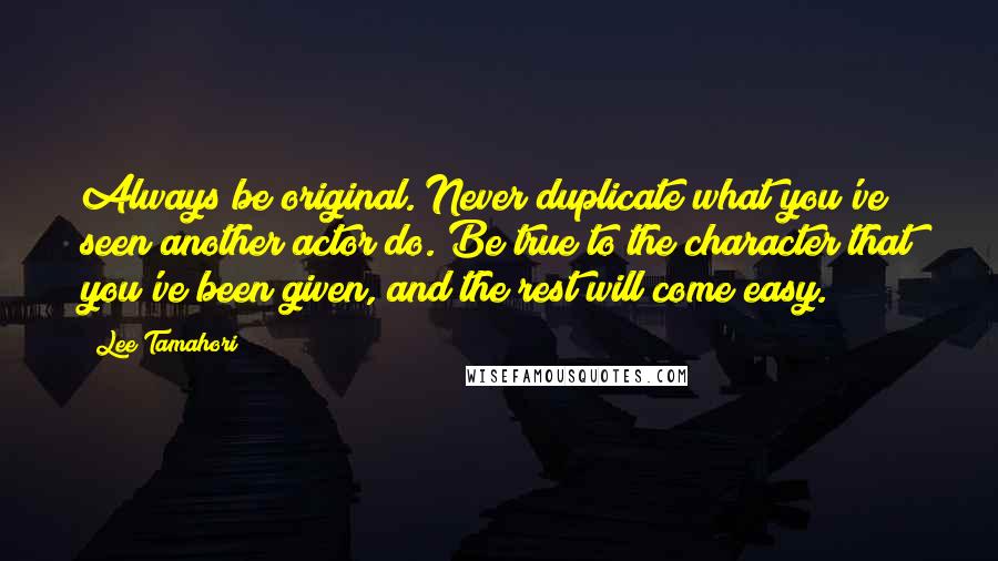 Lee Tamahori Quotes: Always be original. Never duplicate what you've seen another actor do. Be true to the character that you've been given, and the rest will come easy.