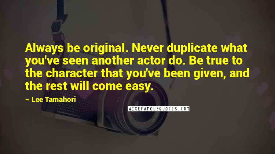 Lee Tamahori Quotes: Always be original. Never duplicate what you've seen another actor do. Be true to the character that you've been given, and the rest will come easy.