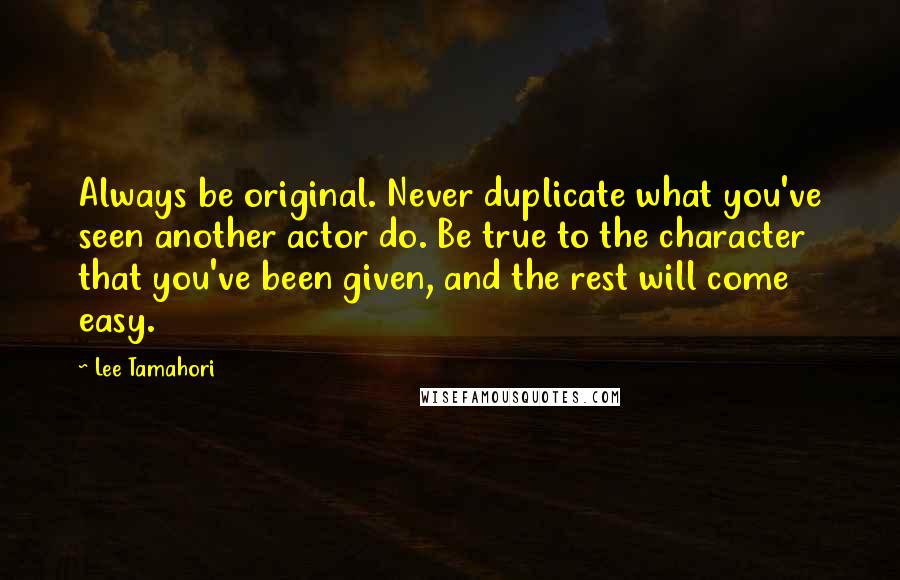 Lee Tamahori Quotes: Always be original. Never duplicate what you've seen another actor do. Be true to the character that you've been given, and the rest will come easy.