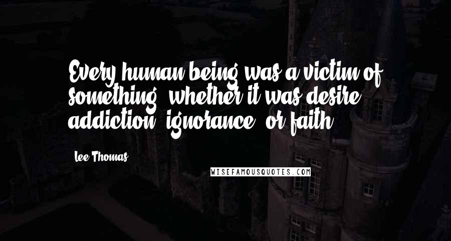 Lee Thomas Quotes: Every human being was a victim of something, whether it was desire, addiction, ignorance, or faith.