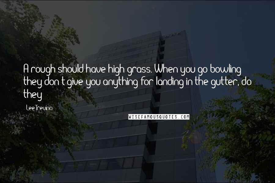 Lee Trevino Quotes: A rough should have high grass. When you go bowling they don't give you anything for landing in the gutter, do they?