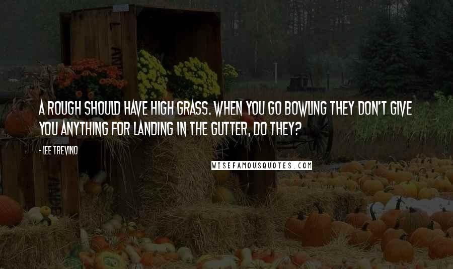 Lee Trevino Quotes: A rough should have high grass. When you go bowling they don't give you anything for landing in the gutter, do they?