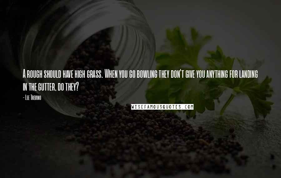 Lee Trevino Quotes: A rough should have high grass. When you go bowling they don't give you anything for landing in the gutter, do they?