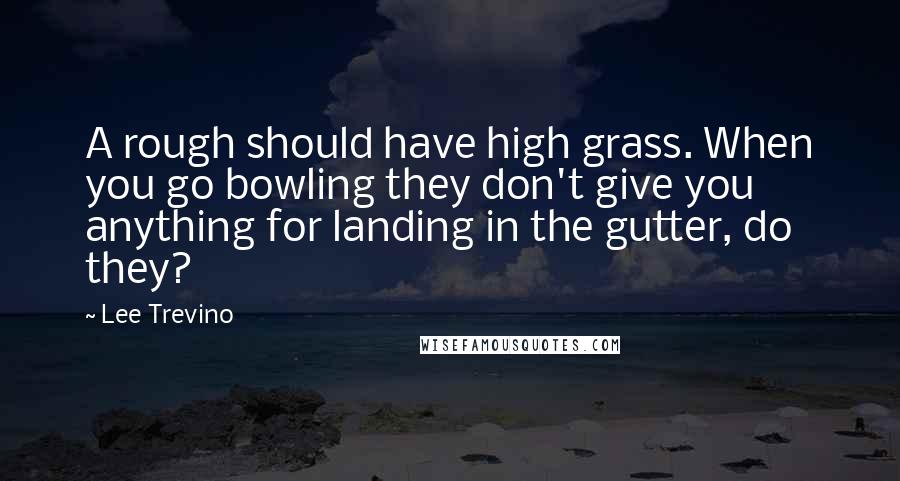 Lee Trevino Quotes: A rough should have high grass. When you go bowling they don't give you anything for landing in the gutter, do they?