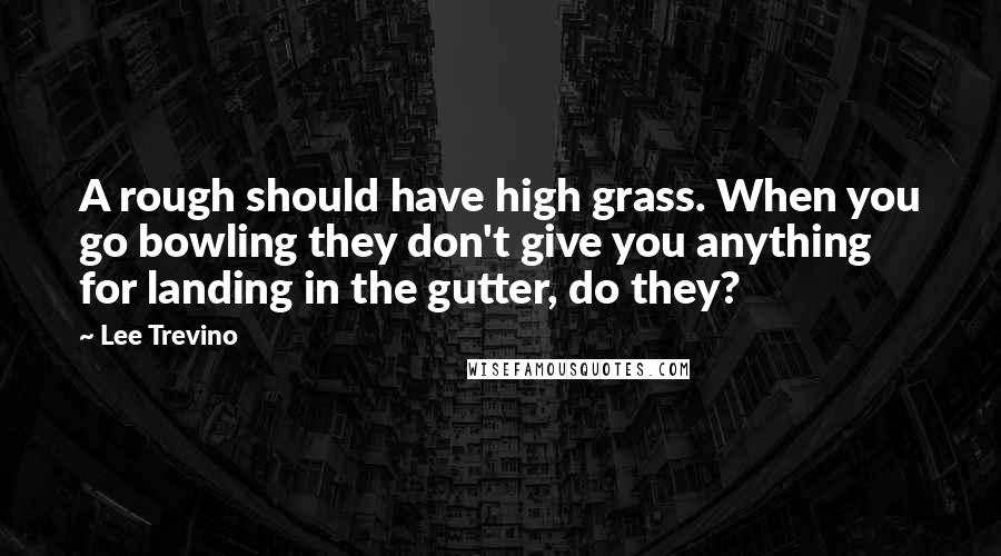 Lee Trevino Quotes: A rough should have high grass. When you go bowling they don't give you anything for landing in the gutter, do they?