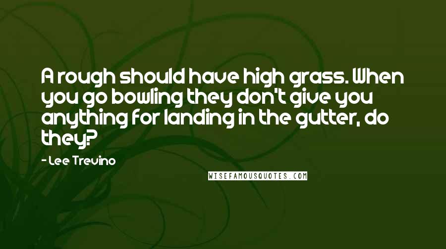 Lee Trevino Quotes: A rough should have high grass. When you go bowling they don't give you anything for landing in the gutter, do they?