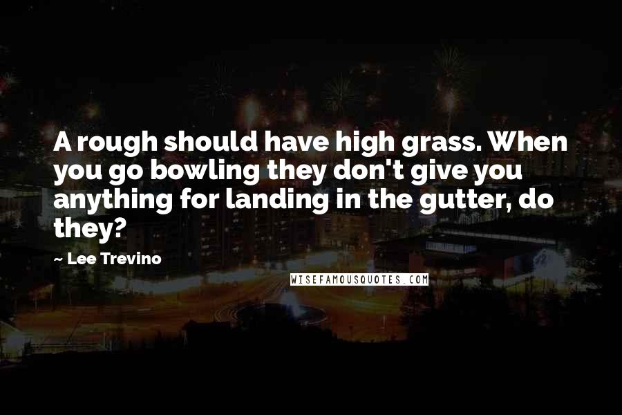 Lee Trevino Quotes: A rough should have high grass. When you go bowling they don't give you anything for landing in the gutter, do they?