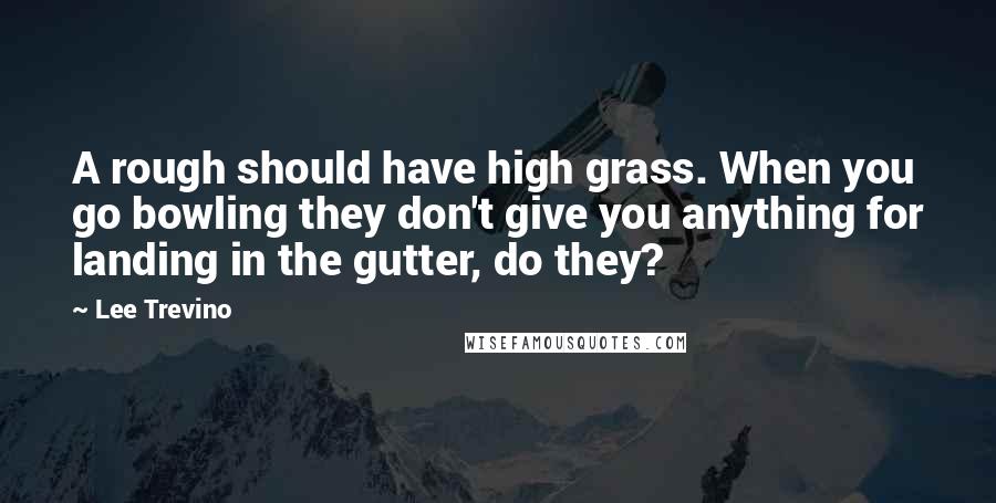 Lee Trevino Quotes: A rough should have high grass. When you go bowling they don't give you anything for landing in the gutter, do they?
