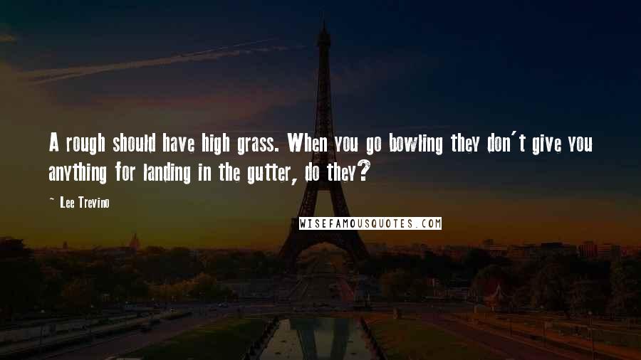 Lee Trevino Quotes: A rough should have high grass. When you go bowling they don't give you anything for landing in the gutter, do they?