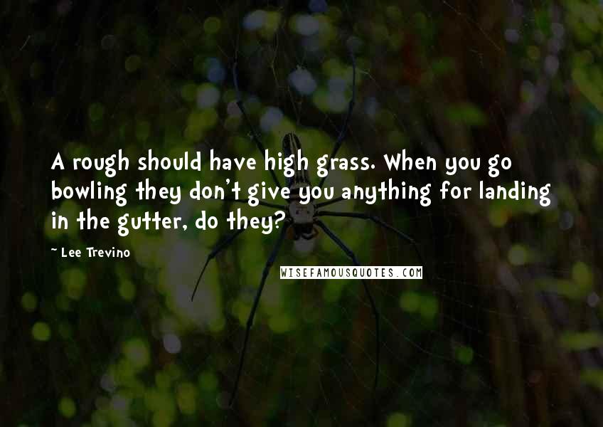 Lee Trevino Quotes: A rough should have high grass. When you go bowling they don't give you anything for landing in the gutter, do they?