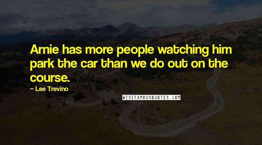 Lee Trevino Quotes: Arnie has more people watching him park the car than we do out on the course.
