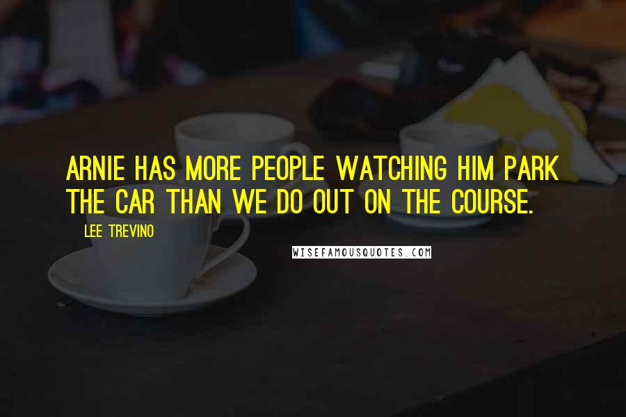 Lee Trevino Quotes: Arnie has more people watching him park the car than we do out on the course.