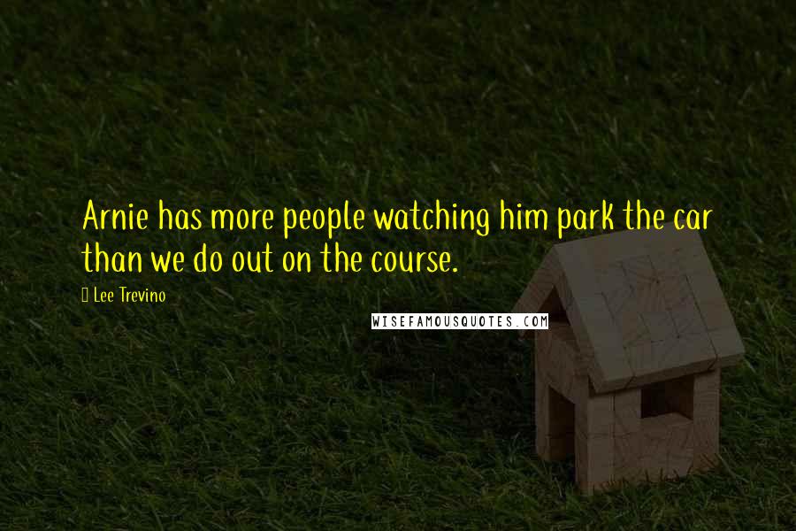 Lee Trevino Quotes: Arnie has more people watching him park the car than we do out on the course.