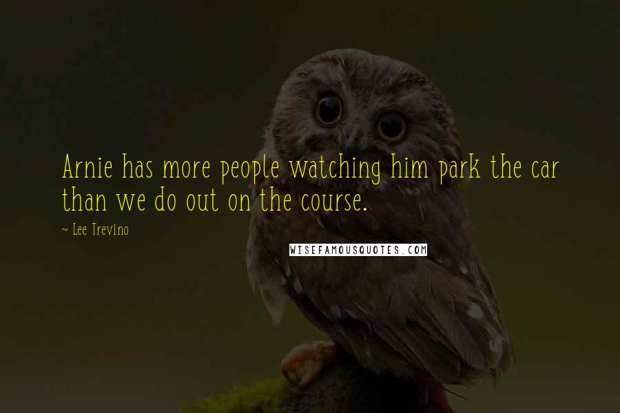 Lee Trevino Quotes: Arnie has more people watching him park the car than we do out on the course.