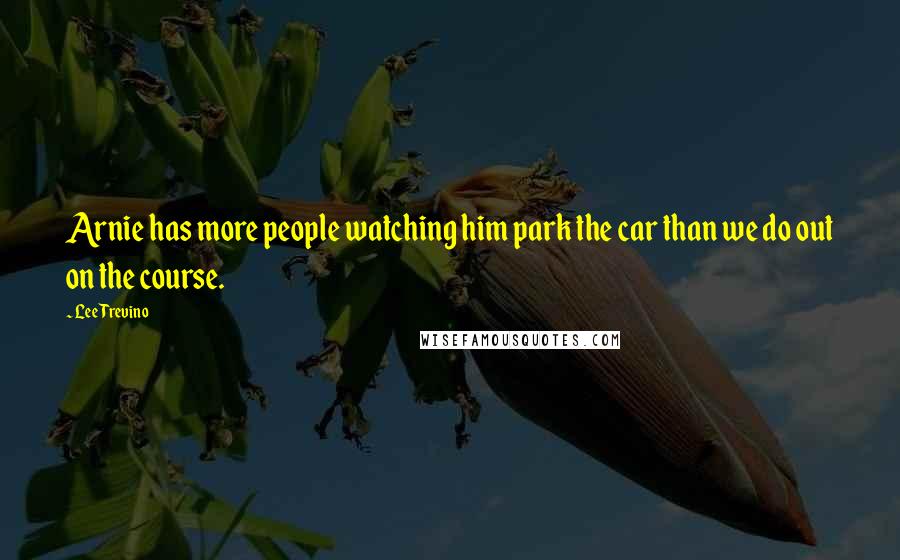 Lee Trevino Quotes: Arnie has more people watching him park the car than we do out on the course.